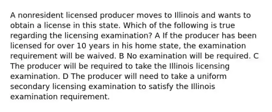 A nonresident licensed producer moves to Illinois and wants to obtain a license in this state. Which of the following is true regarding the licensing examination? A If the producer has been licensed for over 10 years in his home state, the examination requirement will be waived. B No examination will be required. C The producer will be required to take the Illinois licensing examination. D The producer will need to take a uniform secondary licensing examination to satisfy the Illinois examination requirement.