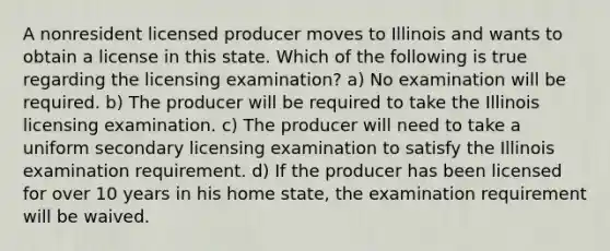 A nonresident licensed producer moves to Illinois and wants to obtain a license in this state. Which of the following is true regarding the licensing examination? a) No examination will be required. b) The producer will be required to take the Illinois licensing examination. c) The producer will need to take a uniform secondary licensing examination to satisfy the Illinois examination requirement. d) If the producer has been licensed for over 10 years in his home state, the examination requirement will be waived.