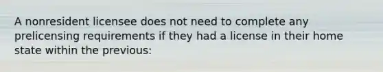 A nonresident licensee does not need to complete any prelicensing requirements if they had a license in their home state within the previous: