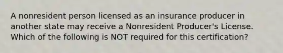 A nonresident person licensed as an insurance producer in another state may receive a Nonresident Producer's License. Which of the following is NOT required for this certification?