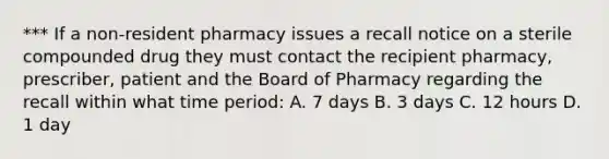 *** If a non-resident pharmacy issues a recall notice on a sterile compounded drug they must contact the recipient pharmacy, prescriber, patient and the Board of Pharmacy regarding the recall within what time period: A. 7 days B. 3 days C. 12 hours D. 1 day