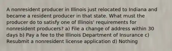 A nonresident producer in Illinois just relocated to Indiana and became a resident producer in that state. What must the producer do to satisfy one of Illinois' requirements for nonresident producers? a) File a change of address within 30 days b) Pay a fee to the Illinois Department of Insurance c) Resubmit a nonresident license application d) Nothing