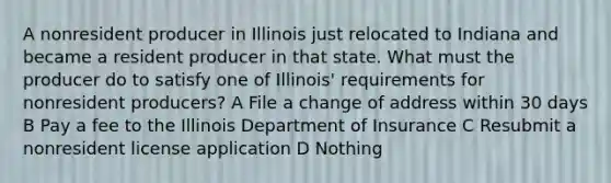 A nonresident producer in Illinois just relocated to Indiana and became a resident producer in that state. What must the producer do to satisfy one of Illinois' requirements for nonresident producers? A File a change of address within 30 days B Pay a fee to the Illinois Department of Insurance C Resubmit a nonresident license application D Nothing