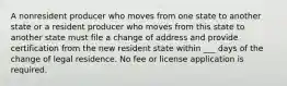 A nonresident producer who moves from one state to another state or a resident producer who moves from this state to another state must file a change of address and provide certification from the new resident state within ___ days of the change of legal residence. No fee or license application is required.