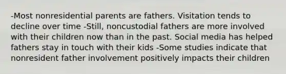 -Most nonresidential parents are fathers. Visitation tends to decline over time -Still, noncustodial fathers are more involved with their children now than in the past. Social media has helped fathers stay in touch with their kids -Some studies indicate that nonresident father involvement positively impacts their children