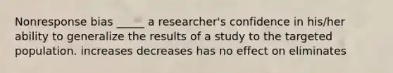 Nonresponse bias _____ a researcher's confidence in his/her ability to generalize the results of a study to the targeted population. increases decreases has no effect on eliminates