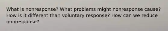 What is nonresponse? What problems might nonresponse cause? How is it different than voluntary response? How can we reduce nonresponse?