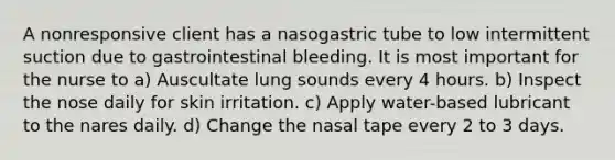 A nonresponsive client has a nasogastric tube to low intermittent suction due to gastrointestinal bleeding. It is most important for the nurse to a) Auscultate lung sounds every 4 hours. b) Inspect the nose daily for skin irritation. c) Apply water-based lubricant to the nares daily. d) Change the nasal tape every 2 to 3 days.