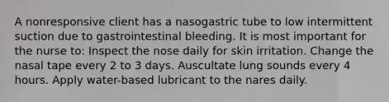 A nonresponsive client has a nasogastric tube to low intermittent suction due to gastrointestinal bleeding. It is most important for the nurse to: Inspect the nose daily for skin irritation. Change the nasal tape every 2 to 3 days. Auscultate lung sounds every 4 hours. Apply water-based lubricant to the nares daily.