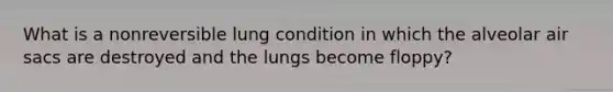 What is a nonreversible lung condition in which the alveolar air sacs are destroyed and the lungs become floppy?