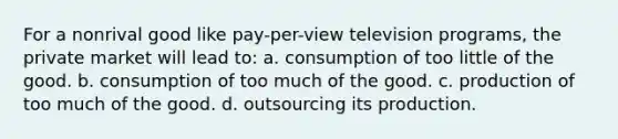 For a nonrival good like pay-per-view television programs, the private market will lead to: a. consumption of too little of the good. b. consumption of too much of the good. c. production of too much of the good. d. outsourcing its production.