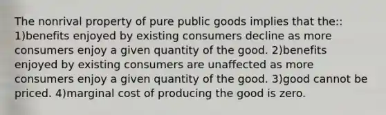 The nonrival property of pure public goods implies that the:: 1)benefits enjoyed by existing consumers decline as more consumers enjoy a given quantity of the good. 2)benefits enjoyed by existing consumers are unaffected as more consumers enjoy a given quantity of the good. 3)good cannot be priced. 4)marginal cost of producing the good is zero.