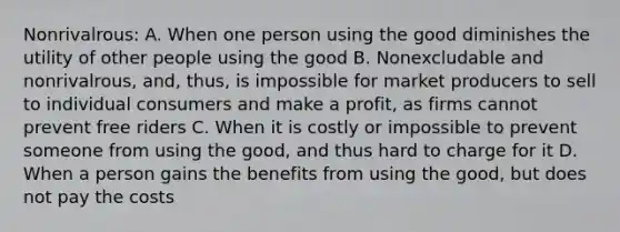 Nonrivalrous: A. When one person using the good diminishes the utility of other people using the good B. Nonexcludable and nonrivalrous, and, thus, is impossible for market producers to sell to individual consumers and make a profit, as firms cannot prevent free riders C. When it is costly or impossible to prevent someone from using the good, and thus hard to charge for it D. When a person gains the benefits from using the good, but does not pay the costs