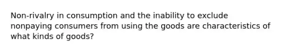 Non-rivalry in consumption and the inability to exclude nonpaying consumers from using the goods are characteristics of what kinds of goods?