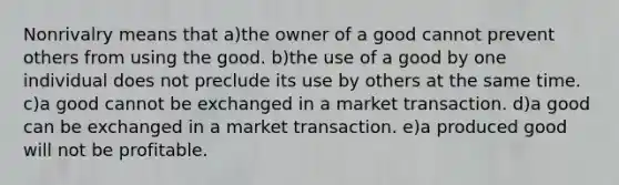 Nonrivalry means that a)the owner of a good cannot prevent others from using the good. b)the use of a good by one individual does not preclude its use by others at the same time. c)a good cannot be exchanged in a market transaction. d)a good can be exchanged in a market transaction. e)a produced good will not be profitable.