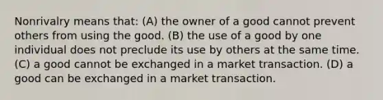 Nonrivalry means that: (A) the owner of a good cannot prevent others from using the good. (B) the use of a good by one individual does not preclude its use by others at the same time. (C) a good cannot be exchanged in a market transaction. (D) a good can be exchanged in a market transaction.