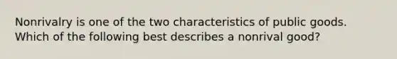 Nonrivalry is one of the two characteristics of public goods. Which of the following best describes a nonrival good?