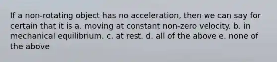 If a non-rotating object has no acceleration, then we can say for certain that it is a. moving at constant non-zero velocity. b. in mechanical equilibrium. c. at rest. d. all of the above e. none of the above