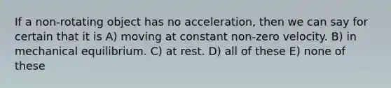 If a non-rotating object has no acceleration, then we can say for certain that it is A) moving at constant non-zero velocity. B) in mechanical equilibrium. C) at rest. D) all of these E) none of these