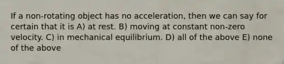 If a non-rotating object has no acceleration, then we can say for certain that it is A) at rest. B) moving at constant non-zero velocity. C) in mechanical equilibrium. D) all of the above E) none of the above