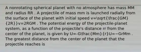 A nonrotating spherical planet with no atmosphere has mass MM and radius RR . A projectile of mass mm is launched radially from the surface of the planet with initial speed v=sqrt((GM)/(2R))v=2RGM​​ . The potential energy of the projectile-planet system, as a function of the projectile's distance rr from the center of the planet, is given by U=-G(Mm)/(r)U=−GrMm​ . The greatest distance from the center of the planet that the projectile reaches is