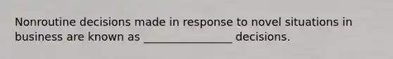 Nonroutine decisions made in response to novel situations in business are known as ________________ decisions.