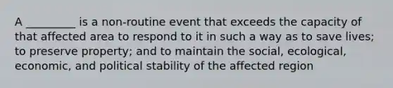 A _________ is a non-routine event that exceeds the capacity of that affected area to respond to it in such a way as to save lives; to preserve property; and to maintain the social, ecological, economic, and political stability of the affected region