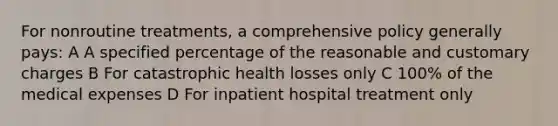 For nonroutine treatments, a comprehensive policy generally pays: A A specified percentage of the reasonable and customary charges B For catastrophic health losses only C 100% of the medical expenses D For inpatient hospital treatment only