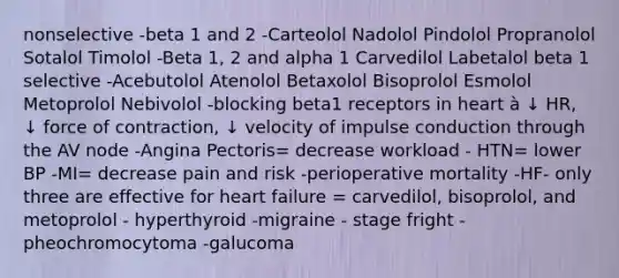 nonselective -beta 1 and 2 -Carteolol Nadolol Pindolol Propranolol Sotalol Timolol -Beta 1, 2 and alpha 1 Carvedilol Labetalol beta 1 selective -Acebutolol Atenolol Betaxolol Bisoprolol Esmolol Metoprolol Nebivolol -blocking beta1 receptors in heart à ↓ HR, ↓ force of contraction, ↓ velocity of impulse conduction through the AV node -Angina Pectoris= decrease workload - HTN= lower BP -MI= decrease pain and risk -perioperative mortality -HF- only three are effective for heart failure = carvedilol, bisoprolol, and metoprolol - hyperthyroid -migraine - stage fright - pheochromocytoma -galucoma