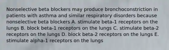 Nonselective beta blockers may produce bronchoconstriction in patients with asthma and similar respiratory disorders because nonselective beta blockers A. stimulate beta-1 receptors on the lungs B. block beta-1 receptors on the lungs C. stimulate beta-2 receptors on the lungs D. block beta-2 receptors on the lungs E. stimulate alpha-1 receptors on the lungs