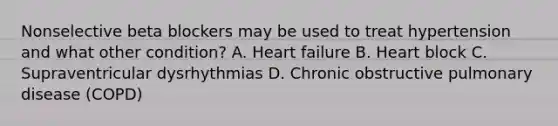 Nonselective beta blockers may be used to treat hypertension and what other condition? A. <a href='https://www.questionai.com/knowledge/kSfZ7K0QMT-heart-failure' class='anchor-knowledge'>heart failure</a> B. Heart block C. Supraventricular dysrhythmias D. <a href='https://www.questionai.com/knowledge/kl8SW7X960-chronic-obstructive-pulmonary-disease' class='anchor-knowledge'>chronic obstructive pulmonary disease</a> (COPD)