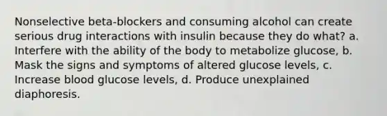 Nonselective beta-blockers and consuming alcohol can create serious drug interactions with insulin because they do what? a. Interfere with the ability of the body to metabolize glucose, b. Mask the signs and symptoms of altered glucose levels, c. Increase blood glucose levels, d. Produce unexplained diaphoresis.