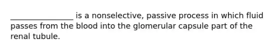________________ is a nonselective, passive process in which fluid passes from the blood into the glomerular capsule part of the renal tubule.