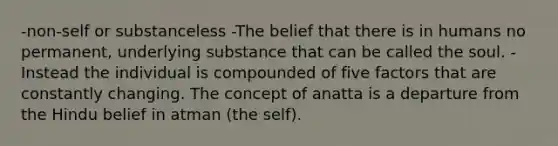 -non-self or substanceless -The belief that there is in humans no permanent, underlying substance that can be called the soul. -Instead the individual is compounded of five factors that are constantly changing. The concept of anatta is a departure from the Hindu belief in atman (the self).