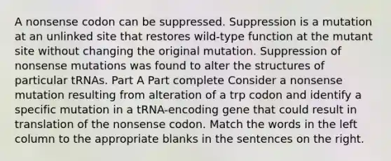 A nonsense codon can be suppressed. Suppression is a mutation at an unlinked site that restores wild-type function at the mutant site without changing the original mutation. Suppression of nonsense mutations was found to alter the structures of particular tRNAs. Part A Part complete Consider a nonsense mutation resulting from alteration of a trp codon and identify a specific mutation in a tRNA-encoding gene that could result in translation of the nonsense codon. Match the words in the left column to the appropriate blanks in the sentences on the right.