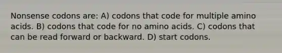 Nonsense codons are: A) codons that code for multiple amino acids. B) codons that code for no amino acids. C) codons that can be read forward or backward. D) start codons.