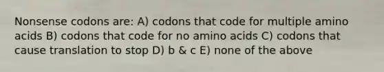 Nonsense codons are: A) codons that code for multiple amino acids B) codons that code for no amino acids C) codons that cause translation to stop D) b & c E) none of the above