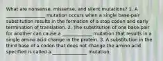 What are nonsense, missense, and silent mutations? 1. A _________________ mutation occurs when a single base-pair substitution results in the formation of a stop codon and early termination of translation. 2. The substitution of one base-pair for another can cause a _____________ mutation that results in a single amino acid change in the protein. 3. A substitution in the third base of a codon that does not change the amino acid specified is called a _______________ mutation.