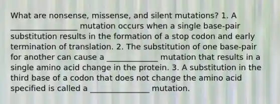 What are nonsense, missense, and silent mutations? 1. A _________________ mutation occurs when a single base-pair substitution results in the formation of a stop codon and early termination of translation. 2. The substitution of one base-pair for another can cause a _____________ mutation that results in a single amino acid change in the protein. 3. A substitution in the third base of a codon that does not change the amino acid specified is called a _______________ mutation.