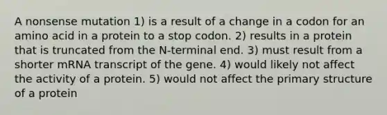 A nonsense mutation 1) is a result of a change in a codon for an amino acid in a protein to a stop codon. 2) results in a protein that is truncated from the N-terminal end. 3) must result from a shorter mRNA transcript of the gene. 4) would likely not affect the activity of a protein. 5) would not affect the <a href='https://www.questionai.com/knowledge/knHR7ecP3u-primary-structure' class='anchor-knowledge'>primary structure</a> of a protein