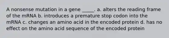 A nonsense mutation in a gene _____. a. alters the reading frame of the mRNA b. introduces a premature stop codon into the mRNA c. changes an amino acid in the encoded protein d. has no effect on the amino acid sequence of the encoded protein