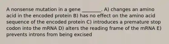 A nonsense mutation in a gene ________. A) changes an amino acid in the encoded protein B) has no effect on the amino acid sequence of the encoded protein C) introduces a premature stop codon into the mRNA D) alters the reading frame of the mRNA E) prevents introns from being excised