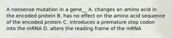 A nonsense mutation in a gene__ A. changes an amino acid in the encoded protein B. has no effect on the amino acid sequence of the encoded protein C. introduces a premature stop codon into the mRNA D. alters the reading frame of the mRNA