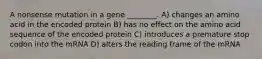 A nonsense mutation in a gene ________. A) changes an amino acid in the encoded protein B) has no effect on the amino acid sequence of the encoded protein C) introduces a premature stop codon into the mRNA D) alters the reading frame of the mRNA