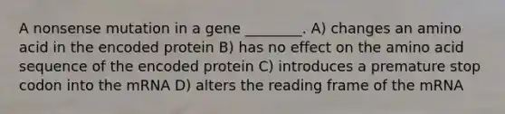 A nonsense mutation in a gene ________. A) changes an amino acid in the encoded protein B) has no effect on the amino acid sequence of the encoded protein C) introduces a premature stop codon into the mRNA D) alters the reading frame of the mRNA