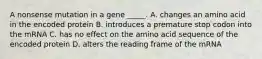 A nonsense mutation in a gene _____. A. changes an amino acid in the encoded protein B. introduces a premature stop codon into the mRNA C. has no effect on the amino acid sequence of the encoded protein D. alters the reading frame of the mRNA