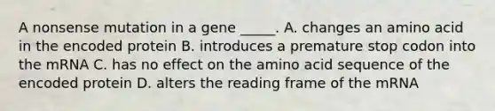 A nonsense mutation in a gene _____. A. changes an amino acid in the encoded protein B. introduces a premature stop codon into the mRNA C. has no effect on the amino acid sequence of the encoded protein D. alters the reading frame of the mRNA