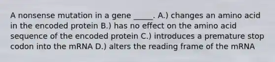 A nonsense mutation in a gene _____. A.) changes an amino acid in the encoded protein B.) has no effect on the amino acid sequence of the encoded protein C.) introduces a premature stop codon into the mRNA D.) alters the reading frame of the mRNA