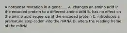 A nonsense mutation in a gene:___ A. changes an amino acid in the encoded protein to a different amino acid B. has no effect on the amino acid sequence of the encoded protein C. introduces a premature stop codon into the mRNA D. alters the reading frame of the mRNA