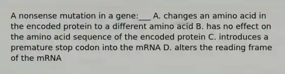 A nonsense mutation in a gene:___ A. changes an amino acid in the encoded protein to a different amino acid B. has no effect on the amino acid sequence of the encoded protein C. introduces a premature stop codon into the mRNA D. alters the reading frame of the mRNA